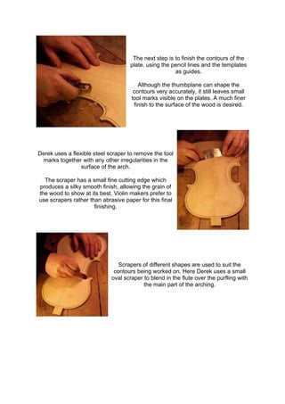 The next step is to finish the contours of the
plate, using the pencil lines and the templates
as guides.
Although the thumbplane can shape the
contours very accurately, it still leaves small
tool marks visible on the plates. A much finer
finish to the surface of the wood is desired.
Derek uses a flexible steel scraper to remove the tool
marks together with any other irregularities in the
surface of the arch.
The scraper has a small fine cutting edge which
produces a silky smooth finish, allowing the grain of
the wood to show at its best. Violin makers prefer to
use scrapers rather than abrasive paper for this final
finishing.
Scrapers of different shapes are used to suit the
contours being worked on. Here Derek uses a small
oval scraper to blend in the flute over the purfling with
the main part of the arching.
 