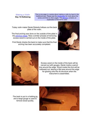 Making a Violin
Day 14 Hollowing
This is one page in a series about making a violin by hand in the
traditional way. Please see the introduction for more about the
series and links to other pages. The glossary contains an
explanation of the terms used.
Today violin maker Derek Roberts hollows out the back
plate of the violin.
The final arching was done on the outside of the plate in
the previous stage. Now a similar process of removing
excess wood is carried out on the inside of the plate.
First Derek checks the back to make sure that the final
arching has been accurately completed.
Excess wood on the inside of the back will be
carved out with gouges. Derek marks a pencil
line around the edge. Wood inside this line will be
hollowed out, leaving a flat area around the edge
for glueing onto the rib structure when the
instrument is assembled.
The back is put in a holding jig
and a large gouge is used to
remove wood quickly.
 