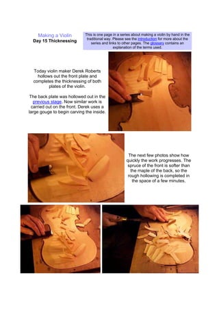 Making a Violin
Day 15 Thicknessing
This is one page in a series about making a violin by hand in the
traditional way. Please see the introduction for more about the
series and links to other pages. The glossary contains an
explanation of the terms used.
Today violin maker Derek Roberts
hollows out the front plate and
completes the thicknessing of both
plates of the violin.
The back plate was hollowed out in the
previous stage. Now similar work is
carried out on the front. Derek uses a
large gouge to begin carving the inside.
The next few photos show how
quickly the work progresses. The
spruce of the front is softer than
the maple of the back, so the
rough hollowing is completed in
the space of a few minutes.
 