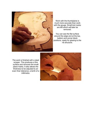 Work with the thumbplane is
much more accurate than work
with the gouge. Small tool marks
are left which will later be
removed.
You can see the flat surface
around the edge and at the top,
bottom and corner block
positions, ready for glueing to the
rib structure.
The work is finished with a steel
scraper. This produces a fine
surface and removes the small
plane marks. It also allows the
thickness to be adjusted to an
even finer tolerance, a tenth of a
millimetre.
 