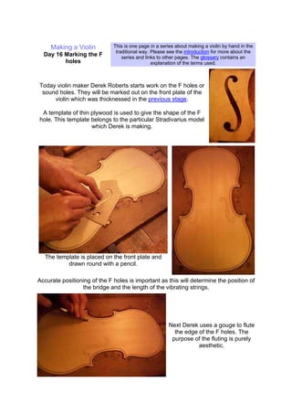 Making a Violin
Day 16 Marking the F
holes
This is one page in a series about making a violin by hand in the
traditional way. Please see the introduction for more about the
series and links to other pages. The glossary contains an
explanation of the terms used.
Today violin maker Derek Roberts starts work on the F holes or
sound holes. They will be marked out on the front plate of the
violin which was thicknessed in the previous stage.
A template of thin plywood is used to give the shape of the F
hole. This template belongs to the particular Stradivarius model
which Derek is making.
The template is placed on the front plate and
drawn round with a pencil.
Accurate positioning of the F holes is important as this will determine the position of
the bridge and the length of the vibrating strings.
Next Derek uses a gouge to flute
the edge of the F holes. The
purpose of the fluting is purely
aesthetic.
 