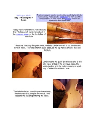 Making a Violin
Day 17 Cutting the F
holes
This is one page in a series about making a violin by hand in the
traditional way. Please see the introduction for more about the
series and links to other pages. The glossary contains an
explanation of the terms used.
Today violin maker Derek Roberts cuts
the F holes which were marked out in
the previous stage on the front plate of
the violin.
These are specially designed tools, made by Derek himself, to cut the top and
bottom holes. They are different sizes because the top hole is smaller than the
bottom.
Derek inserts the guide pin through one of the
pilot holes drilled in the previous stage. He
twists the tool and the cutters remove a small
plug of wood of the correct size.
The hole is started by cutting on the outside,
and finished by cutting on the inside. This
lessens the risk of splintering the wood.
 