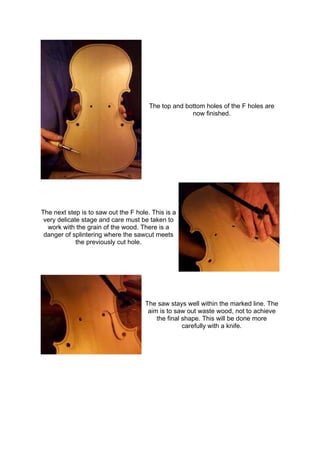 The top and bottom holes of the F holes are
now finished.
The next step is to saw out the F hole. This is a
very delicate stage and care must be taken to
work with the grain of the wood. There is a
danger of splintering where the sawcut meets
the previously cut hole.
The saw stays well within the marked line. The
aim is to saw out waste wood, not to achieve
the final shape. This will be done more
carefully with a knife.
 