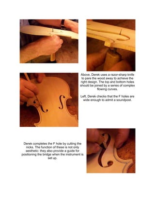 Above, Derek uses a razor-sharp knife
to pare the wood away to achieve the
right design. The top and bottom holes
should be joined by a series of complex
flowing curves.
Left, Derek checks that the F holes are
wide enough to admit a soundpost.
Derek completes the F hole by cutting the
nicks. The function of these is not only
aesthetic: they also provide a guide for
positioning the bridge when the instrument is
set up.
 