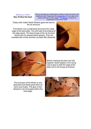 Making a Violin
Day 18 Glue the back
This is one page in a series about making a violin by hand in the
traditional way. Please see the introduction for more about the
series and links to other pages. The glossary contains an
explanation of the terms used.
Today violin maker Derek Roberts glues the back to
the rib structure.
First Derek cuts a small bevel all around the inside
edge of the back plate. This will make final shaping of
the edge easier. The back linings of the rib structure
should also be shaped before glueing. They are
bevelled with a knife and then rounded with abrasives.
Before cramping the back and ribs
together, Derek applies a thin sizing
coat of glue to both the edge of the
plate and to the linings and blocks.
The end grain of the blocks is very
absorbent and Derek gives them an
extra coat of glue. The glue is then
allowed to dry thoroughly before the
next stage.
 