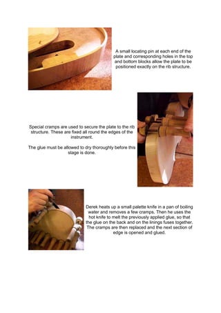 A small locating pin at each end of the
plate and corresponding holes in the top
and bottom blocks allow the plate to be
positioned exactly on the rib structure.
Special cramps are used to secure the plate to the rib
structure. These are fixed all round the edges of the
instrument.
The glue must be allowed to dry thoroughly before this
stage is done.
Derek heats up a small palette knife in a pan of boiling
water and removes a few cramps. Then he uses the
hot knife to melt the previously applied glue, so that
the glue on the back and on the linings fuses together.
The cramps are then replaced and the next section of
edge is opened and glued.
 