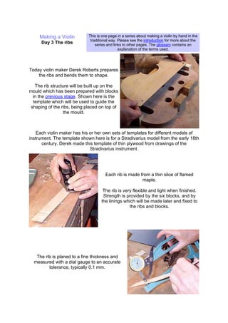 Making a Violin
Day 3 The ribs
This is one page in a series about making a violin by hand in the
traditional way. Please see the introduction for more about the
series and links to other pages. The glossary contains an
explanation of the terms used.
Today violin maker Derek Roberts prepares
the ribs and bends them to shape.
The rib structure will be built up on the
mould which has been prepared with blocks
in the previous stage. Shown here is the
template which will be used to guide the
shaping of the ribs, being placed on top of
the mould.
Each violin maker has his or her own sets of templates for different models of
instrument. The template shown here is for a Stradivarius model from the early 18th
century. Derek made this template of thin plywood from drawings of the
Stradivarius instrument.
Each rib is made from a thin slice of flamed
maple.
The rib is very flexible and light when finished.
Strength is provided by the six blocks, and by
the linings which will be made later and fixed to
the ribs and blocks.
The rib is planed to a fine thickness and
measured with a dial gauge to an accurate
tolerance, typically 0.1 mm.
 