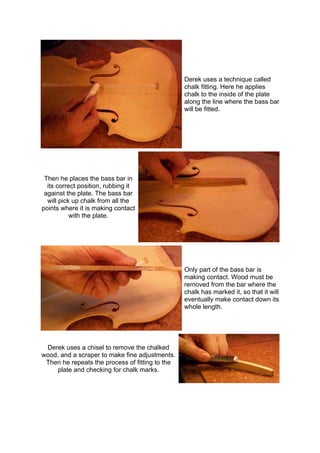 Derek uses a technique called
chalk fitting. Here he applies
chalk to the inside of the plate
along the line where the bass bar
will be fitted.
Then he places the bass bar in
its correct position, rubbing it
against the plate. The bass bar
will pick up chalk from all the
points where it is making contact
with the plate.
Only part of the bass bar is
making contact. Wood must be
removed from the bar where the
chalk has marked it, so that it will
eventually make contact down its
whole length.
Derek uses a chisel to remove the chalked
wood, and a scraper to make fine adjustments.
Then he repeats the process of fitting to the
plate and checking for chalk marks.
 