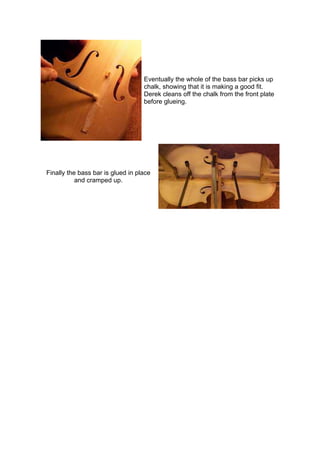 Eventually the whole of the bass bar picks up
chalk, showing that it is making a good fit.
Derek cleans off the chalk from the front plate
before glueing.
Finally the bass bar is glued in place
and cramped up.
 