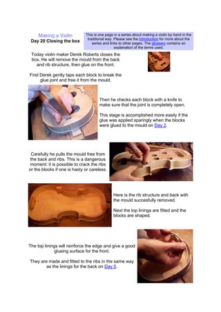 Making a Violin
Day 20 Closing the box
This is one page in a series about making a violin by hand in the
traditional way. Please see the introduction for more about the
series and links to other pages. The glossary contains an
explanation of the terms used.
Today violin maker Derek Roberts closes the
box. He will remove the mould from the back
and rib structure, then glue on the front.
First Derek gently taps each block to break the
glue joint and free it from the mould.
Then he checks each block with a knife to
make sure that the joint is completely open.
This stage is accomplished more easily if the
glue was applied sparingly when the blocks
were glued to the mould on Day 2.
Carefully he pulls the mould free from
the back and ribs. This is a dangerous
moment: it is possible to crack the ribs
or the blocks if one is hasty or careless.
Here is the rib structure and back with
the mould succesfully removed.
Next the top linings are fitted and the
blocks are shaped.
The top linings will reinforce the edge and give a good
glueing surface for the front.
They are made and fitted to the ribs in the same way
as the linings for the back on Day 5.
 