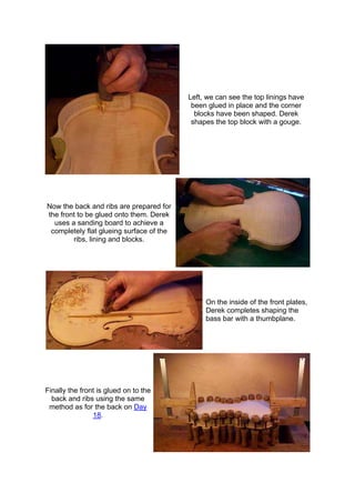 Left, we can see the top linings have
been glued in place and the corner
blocks have been shaped. Derek
shapes the top block with a gouge.
Now the back and ribs are prepared for
the front to be glued onto them. Derek
uses a sanding board to achieve a
completely flat glueing surface of the
ribs, lining and blocks.
On the inside of the front plates,
Derek completes shaping the
bass bar with a thumbplane.
Finally the front is glued on to the
back and ribs using the same
method as for the back on Day
18.
 