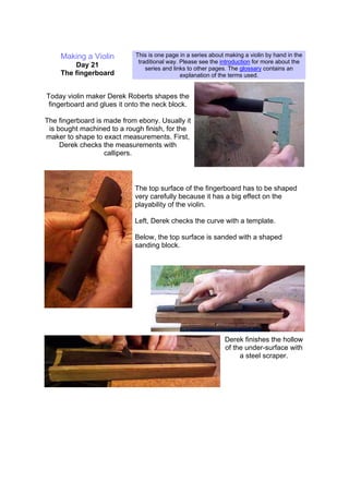 Making a Violin
Day 21
The fingerboard
This is one page in a series about making a violin by hand in the
traditional way. Please see the introduction for more about the
series and links to other pages. The glossary contains an
explanation of the terms used.
Today violin maker Derek Roberts shapes the
fingerboard and glues it onto the neck block.
The fingerboard is made from ebony. Usually it
is bought machined to a rough finish, for the
maker to shape to exact measurements. First,
Derek checks the measurements with
callipers.
The top surface of the fingerboard has to be shaped
very carefully because it has a big effect on the
playability of the violin.
Left, Derek checks the curve with a template.
Below, the top surface is sanded with a shaped
sanding block.
Derek finishes the hollow
of the under-surface with
a steel scraper.
 