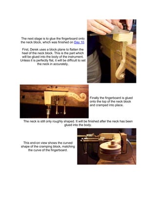 The next stage is to glue the fingerboard onto
the neck block, which was finished on Day 10.
First, Derek uses a block plane to flatten the
heel of the neck block. This is the part which
will be glued into the body of the instrument.
Unless it is perfectly flat, it will be difficult to set
the neck in accurately.
Finally the fingerboard is glued
onto the top of the neck block
and cramped into place.
The neck is still only roughly shaped. It will be finished after the neck has been
glued into the body.
This end-on view shows the curved
shape of the cramping block, matching
the curve of the fingerboard.
 