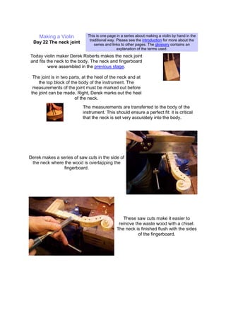 Making a Violin
Day 22 The neck joint
This is one page in a series about making a violin by hand in the
traditional way. Please see the introduction for more about the
series and links to other pages. The glossary contains an
explanation of the terms used.
Today violin maker Derek Roberts makes the neck joint
and fits the neck to the body. The neck and fingerboard
were assembled in the previous stage.
The joint is in two parts, at the heel of the neck and at
the top block of the body of the instrument. The
measurements of the joint must be marked out before
the joint can be made. Right, Derek marks out the heel
of the neck.
The measurements are transferred to the body of the
instrument. This should ensure a perfect fit: it is critical
that the neck is set very accurately into the body.
Derek makes a series of saw cuts in the side of
the neck where the wood is overlapping the
fingerboard.
These saw cuts make it easier to
remove the waste wood with a chisel.
The neck is finished flush with the sides
of the fingerboard.
 