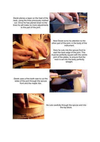 Derek planes a taper on the heel of the
neck, using the lines previously marked
out. Once he has planed down to the
lines he will make no more adjustments
to this part of the joint.
Next Derek turns his attention to the
other part of the joint, in the body of the
instrument.
Here he cuts into the spruce front to
start the back edge of the joint. This
must be perfectly square with the centre
joint of the plates, to ensure that the
neck is set into the body perfectly
straight.
Derek uses a fine tooth saw to cut the
sides of the joint through the spruce
front and the maple ribs.
He cuts carefully through the spruce and into
the top block.
 