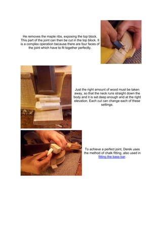 He removes the maple ribs, exposing the top block.
This part of the joint can then be cut in the top block. It
is a complex operation because there are four faces of
the joint which have to fit together perfectly.
Just the right amount of wood must be taken
away, so that the neck runs straight down the
body and it is set deep enough and at the right
elevation. Each cut can change each of these
settings.
To achieve a perfect joint, Derek uses
the method of chalk fitting, also used in
fitting the bass bar.
 