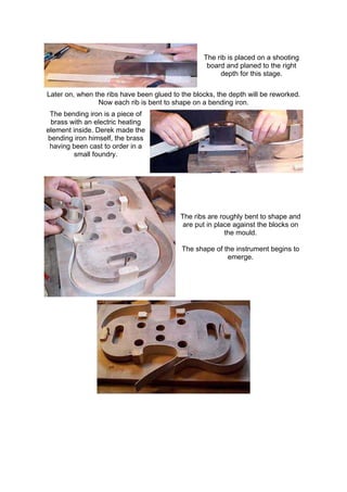 The rib is placed on a shooting
board and planed to the right
depth for this stage.
Later on, when the ribs have been glued to the blocks, the depth will be reworked.
Now each rib is bent to shape on a bending iron.
The bending iron is a piece of
brass with an electric heating
element inside. Derek made the
bending iron himself, the brass
having been cast to order in a
small foundry.
The ribs are roughly bent to shape and
are put in place against the blocks on
the mould.
The shape of the instrument begins to
emerge.
 