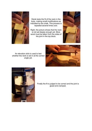 Derek tests the fit of the neck in the
body, making small modifications as
indicated by the chalk. This process is
repeated several times over.
Right, the picture shows that the neck
is not set deeply enough yet. More
wood must be taken from the sides of
the joint in the top block.
An elevation stick is used to test
whether the neck is set in at the correct
angle yet.
Finally the fit is judged to be correct and the joint is
glued and cramped.
 