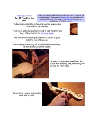 Making a Violin
Day 23 Finishing the
neck
This is one page in a series about making a violin by hand in the
traditional way. Please see the introduction for more about the
series and links to other pages. The glossary contains an
explanation of the terms used.
Today violin maker Derek Roberts finishes shaping the
neck and the back button.
The neck is still only roughly shaped. It was fitted into the
body of the violin in the previous stage.
The back button is that part of the back which is glued
onto the heel of the neck.
Derek starts by marking out a semi-circle with dividers,
to form the shape of the button.
He saws out the waste wood from the
button with a coping saw, continuing the
cut into the neck block.
Derek starts roughly shaping the
neck with a knife.
 