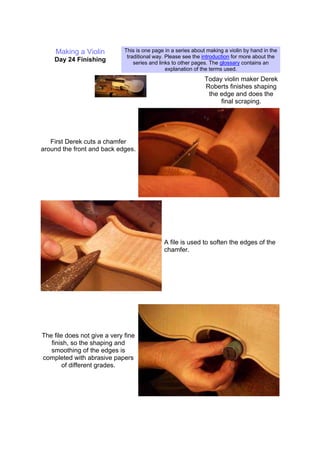Making a Violin
Day 24 Finishing
This is one page in a series about making a violin by hand in the
traditional way. Please see the introduction for more about the
series and links to other pages. The glossary contains an
explanation of the terms used.
Today violin maker Derek
Roberts finishes shaping
the edge and does the
final scraping.
First Derek cuts a chamfer
around the front and back edges.
A file is used to soften the edges of the
chamfer.
The file does not give a very fine
finish, so the shaping and
smoothing of the edges is
completed with abrasive papers
of different grades.
 