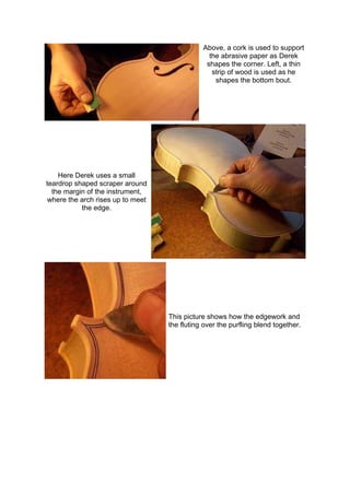 Above, a cork is used to support
the abrasive paper as Derek
shapes the corner. Left, a thin
strip of wood is used as he
shapes the bottom bout.
Here Derek uses a small
teardrop shaped scraper around
the margin of the instrument,
where the arch rises up to meet
the edge.
This picture shows how the edgework and
the fluting over the purfling blend together.
 