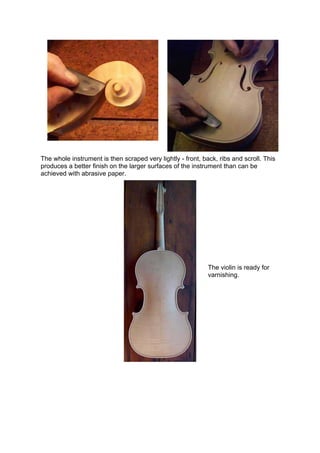 The whole instrument is then scraped very lightly - front, back, ribs and scroll. This
produces a better finish on the larger surfaces of the instrument than can be
achieved with abrasive paper.
The violin is ready for
varnishing.
 