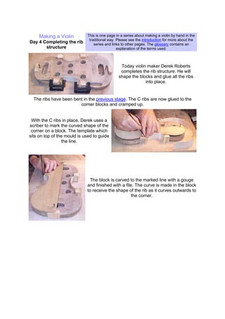 Making a Violin
Day 4 Completing the rib
structure
This is one page in a series about making a violin by hand in the
traditional way. Please see the introduction for more about the
series and links to other pages. The glossary contains an
explanation of the terms used.
Today violin maker Derek Roberts
completes the rib structure. He will
shape the blocks and glue all the ribs
into place.
The ribs have been bent in the previous stage. The C ribs are now glued to the
corner blocks and cramped up.
With the C ribs in place, Derek uses a
scriber to mark the curved shape of the
corner on a block. The template which
sits on top of the mould is used to guide
the line.
The block is carved to the marked line with a gouge
and finished with a file. The curve is made in the block
to receive the shape of the rib as it curves outwards to
the corner.
 