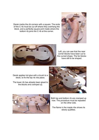 Derek marks the rib corners with a square. The ends
of the C rib must be cut off where they overhang the
block, and a perfectly square joint made where the
bottom rib joins the C rib at the corner.
Left, you can see that the near
corner blocks have been cut to
the curved shape. The far blocks
have still to be shaped.
Derek applies hot glue with a brush to a
block, to fix the top rib into place.
The lower rib has already been glued to
the blocks and cramped up.
Both top and bottom rib are cramped up
now. The procedure must be repeated
on the other side.
The flame in the maple ribs shows its
silvery qualities.
 