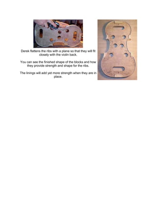 Derek flattens the ribs with a plane so that they will fit
closely with the violin back.
You can see the finished shape of the blocks and how
they provide strength and shape for the ribs.
The linings will add yet more strength when they are in
place.
 