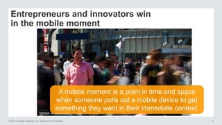 © 2014 Forrester Research, Inc. Reproduction Prohibited 11
Entrepreneurs and innovators win
in the mobile moment
Image source: Inc. (http://www.inc.com)
A mobile moment is a point in time and space
when someone pulls out a mobile device to get
something they want in their immediate context.
 