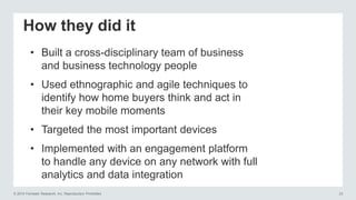 © 2014 Forrester Research, Inc. Reproduction Prohibited 23
How they did it
• Built a cross-disciplinary team of business
and business technology people
• Used ethnographic and agile techniques to
identify how home buyers think and act in
their key mobile moments
• Targeted the most important devices
• Implemented with an engagement platform
to handle any device on any network with full
analytics and data integration
 