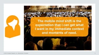 © 2014 Forrester Research, Inc. Reproduction Prohibited 6
The mobile mind shift is the
expectation that I can get what
I want in my immediate context
and moments of need.
 