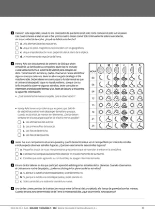 5 	 Casi con toda seguridad, Josué no era conocedor de que tanto en el polo norte como en el polo sur se pasan
casi cuatro meses al año sin ver el Sol y otros cuatro meses con el Sol continuamente sobre sus cabezas,
sin la oscuridad de la noche. ¿A qué es debido este hecho?
	a.	A la alternancia de las estaciones.
	b.	A que los polos magnéticos no coinciden con los geográficos.
	c.	A que el eje de rotación no es perpendicular al plano de la elíptica.
	d.	Al movimiento de rotación de laTierra.
6 	 Irene y Ayla son dos alumnas de primero de ESO que viven
en Madrid. La familia de su compañero Javier las ha invitado
a una salida nocturna a la sierra de Madrid para escapar así
de la contaminación lumínica y poder observar el cielo e identificar
algunos cuerpos celestes. Javier es el encargado de elegir el día
más favorable. Deberá tener en cuenta que lo fundamental es que
el cielo esté despejado y que no haya luna llena, porque con su
brillo impediría observar algunas estrellas. Javier consulta en
Internet el pronóstico del tiempo y las fases de la Luna y encuentra
la siguiente información.
•  ¿Cuál sería la fecha más aconsejable para la observación?

• Irene yAyla tienen un problema que les preocupa.Saldrán
de Madrid hacia el norte el sábado por la mañana y es que,
cuando les da el sol,se marean terriblemente.¿Dónde deben
sentarse en el autocar para que les dé el sol lo menos posible?
	a.	Las últimas filas del autocar.
	b.	Las primeras filas del autocar.
	c.	Las filas de la derecha.
	d.	Las filas de la izquierda.
7 	 Javier fue a un campamento el verano pasado y quedó deslumbrado al ver el cielo poblado por miles de estrellas
e incluso pudo observar estrellas fugaces. ¿Qué son exactamente las estrellas fugaces?
	a.	Pequeños trozos de rocas interplanetarias y escombros que se incendian al entrar en la atmósfera.
	b.	Estrellas muy antiguas que podemos observar en el justo momento de su muerte.
	c.	Estrellas que están agotando su combustible y se apagan intermitentemente.
8 	 En uno de los talleres en los que participó aprendió a distinguir las estrellas de los planetas. Cuando observamos
el cielo en una noche despejada, ¿podemos distinguir los planetas de las estrellas?
	a.	Sí,porque la luz de un planeta parpadea y la de la estrella no.
	b.	Sí,porque la luz de una estrella parpadea y la del planeta no.
	c.	Solo cuando la Luna está en la fase de luna nueva.
9 	 Una de las consecuencias de la atracción mutua entre la Tierra y la Luna debido a la fuerza de gravedad son las mareas.
Cuando en una zona determinada de la Tierra la marea está alta, ¿qué ocurre en la zona opuesta?

L
03
06
09
12
15
18
21
24
M Mi J V S
HORA
49DÍA A DÍA EN EL AULA BIOLOGÍA Y GEOLOGÍA 1.° ESO Material fotocopiable © Santillana Educación, S. L.
 
