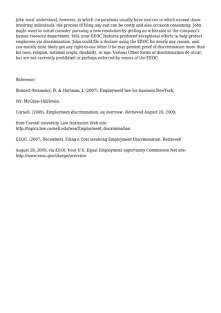 John must understand, however, in which corporations usually have sources in which exceed these
involving individuals. the process of filing any suit can be costly and also occasion consuming. John
might want to initial consider pursuing a new resolution by getting an arbitrator or the company's
human resource department. Still, your EEOC features produced exceptional efforts to help protect
employees via discrimination. John could file a declare using the EEOC for nearly any reason, and
can merely most likely get any right-to-sue letter if he may present proof of discrimination more than
his race, religion, national origin, disability, or age. Various Other forms of discrimination do occur,
but are not currently prohibited or perhaps enforced by means of the EEOC.
Reference
Bennett-Alexander, D, & Hartman, L (2007). Employment law for business.NewYork,
NY: McGraw-Hill/Irwin.
Cornell, (2009). Employment discrimination: an overview. Retrieved August 28, 2009,
from Cornell university Law Institution Web site:
http://topics.law.cornell.edu/wex/Employment_discrimination
EEOC, (2007, December). Filing a Cost involving Employment Discrimination. Retrieved
August 28, 2009, via EEOC Your U.S. Equal Employment opportunity Commission Net site:
http://www.eeoc.gov/charge/overview
 