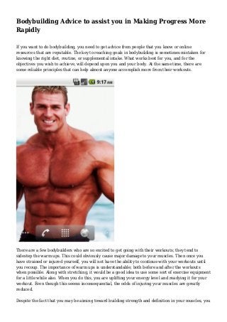 Bodybuilding Advice to assist you in Making Progress More
Rapidly
If you want to do bodybuilding, you need to get advice from people that you know or online
resources that are reputable. The key to reaching goals in bodybuilding is sometimes mistaken for
knowing the right diet, routine, or supplemental intake. What works best for you, and for the
objectives you wish to achieve, will depend upon you and your body. At the same time, there are
some reliable principles that can help almost anyone accomplish more from their workouts.
There are a few bodybuilders who are so excited to get going with their workouts; they tend to
sidestep the warm ups. This could obviously cause major damage to your muscles. Then once you
have strained or injured yourself, you will not have the ability to continue with your workouts until
you recoup. The importance of warm ups is understandable; both before and after the workouts
when possible. Along with stretching, it would be a good idea to use some sort of exercise equipment
for a little while also. When you do this, you are uplifting your energy level and readying it for your
workout. Even though this seems inconsequential, the odds of injuring your muscles are greatly
reduced.
Despite the fact that you may be aiming toward building strength and definition in your muscles, you
 