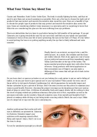 What Your Vision Say About You
Causes and Remedies: Dark Circles Under Eyes. The body is usually fighting bacteria, and that we
need to give them just as much assistance as possible. Here are a few tips to choose the right sort of
products that may protect and nourish the sensitive skin round the eyes. Here are a handful of tips
to choose the proper type of products that may protect and nourish the sensitive skin across the
eyes. Some are wondering whether vision insurance is a necessity and it is surprising to know that
folks who are considering this plan are the ones suffering from eye problems.
There are deductibles that you have to pay before having the full benefits of the package. If you get
Cataracts you is going towards the near by eye care clinic and find out your talent care specialist.
Commonly it truly is from your life of never protecting the eyes in the Sun's UV Rays. It's far better
to avoid putting the lens on or putting anything nearby the eye that is likely inflamed and extra
sensitive.
Finally there's an ocularist, an expert who s and fits
artificial eyes. As a result, the wrinkles and fine lines
are visibly reduced. First of all, apply one coat of some
of your preferred mascara and then immediately apply
Talika Lash Extender at the tips of the lashes. The
same essential procedures apply here with other forms
of lenses. Using products with metal applicators or
that necessitates use of fingers can also make a
difference if this comes that will get rid of dark circles
and puffiness.
Do you have short or sparse eye lashes or are you looking for a safe option to put an end to falling of
lashes, or do you just want to give special care to your eye lashes? Then answer for every one of
these will be to tryLipocils Eyelash Conditioning Gel, which guarantees for naturally longer and
thicker eyelashes in just a period of 28 days. Don't become a victim use this advice to maintain your
vision in good health. However, choosing the proper coverage can be daunting as there are various
kinds of plans to select from. A lifetime of unhealthy foods and sugary drinks will do nothing to slow
the onset of aging related eye problems whereas a diet plan rich in fruit, vegetables as well as the
necessary nutrients can do wonders. Keep all cosmetics eyes, from warmth and humidity Don't
placed on makeup while driving or just being inside a moving vehicle Watch the sun's rays! Make
use of a large hat or cap once the sun is annoying you.
Another professional that works well with
eyes is definitely an optometrist. Likewise,
try Eyebrow Extender impart your
eyebrows with amazing natural effect.
Relax and repeat 5 times. Don't cut in on
the time to sleep.
To test for satisfactoryeyesight you should
 