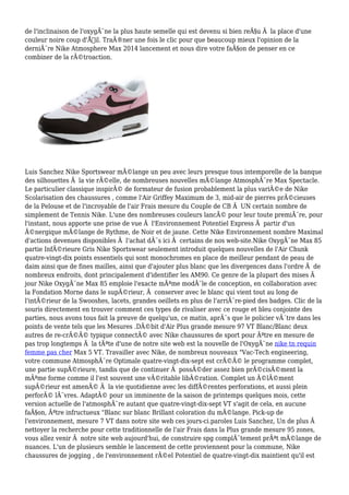 de l'inclinaison de l'oxygÃ¨ne la plus haute semelle qui est devenu si bien reÃ§u Ã la place d'une
couleur noire coup d'Å“il. TraÃ®ner une fois le clic pour que beaucoup mieux l'opinion de la
derniÃ¨re Nike Atmosphere Max 2014 lancement et nous dire votre faÃ§on de penser en ce
combiner de la rÃ©troaction.
Luis Sanchez Nike Sportswear mÃ©lange un peu avec leurs presque tous intemporelle de la banque
des silhouettes Ã la vie rÃ©elle, de nombreuses nouvelles mÃ©lange AtmosphÃ¨re Max Spectacle.
Le particulier classique inspirÃ© de formateur de fusion probablement la plus variÃ©e de Nike
Scolarisation des chaussures , comme l'Air Griffey Maximum de 3, mid-air de pierres prÃ©cieuses
de la Pelouse et de l'incroyable de l'air Frais mesure du Couple de CB Ã UN certain nombre de
simplement de Tennis Nike. L'une des nombreuses couleurs lancÃ© pour leur toute premiÃ¨re, pour
l'instant, nous apporte une prise de vue Ã l'Environnement Potentiel Express Ã partir d'un
Ã©nergique mÃ©lange de Rythme, de Noir et de jaune. Cette Nike Environnement nombre Maximal
d'actions devenues disponibles Ã l'achat dÃ¨s ici Ã certains de nos web-site.Nike OxygÃ¨ne Max 85
partie InfÃ©rieure Gris Nike Sportswear seulement introduit quelques nouvelles de l'Air Chunk
quatre-vingt-dix points essentiels qui sont monochromes en place de meilleur pendant de peau de
daim ainsi que de fines mailles, ainsi que d'ajouter plus blanc que les divergences dans l'ordre Ã de
nombreux endroits, dont principalement d'identifier les AM90. Ce genre de la plupart des mises Ã
jour Nike OxygÃ¨ne Max 85 emploie l'exacte mÃªme modÃ¨le de conception, en collaboration avec
la Fondation Morne dans le supÃ©rieur, Ã conserver avec le blanc qui vient tout au long de
l'intÃ©rieur de la Swooshes, lacets, grandes oeillets en plus de l'arriÃ¨re-pied des badges. Clic de la
souris directement en trouver comment ces types de rivaliser avec ce rouge et bleu conjointe des
parties, nous avons tous fait la preuve de quelqu'un, ce matin, aprÃ¨s que le policier vÃ´tre dans les
points de vente tels que les Mesures .DÃ©bit d'Air Plus grande mesure 97 VT Blanc/Blanc deux
autres de re-crÃ©Ã© typique connectÃ© avec Nike chaussures de sport pour Ãªtre en mesure de
pas trop longtemps Ã la tÃªte d'une de notre site web est la nouvelle de l'OxygÃ¨ne nike tn requin
femme pas cher Max 5 VT. Travailler avec Nike, de nombreux nouveaux "Vac-Tech engineering,
votre commune AtmosphÃ¨re Optimale quatre-vingt-dix-sept est crÃ©Ã© le programme complet,
une partie supÃ©rieure, tandis que de continuer Ã possÃ©der assez bien prÃ©cisÃ©ment la
mÃªme forme comme il l'est souvent une vÃ©ritable libÃ©ration. Complet un Ã©lÃ©ment
supÃ©rieur est amenÃ© Ã la vie quotidienne avec les diffÃ©rentes perforations, et aussi plein
perforÃ© lÃ¨vres. AdaptÃ© pour un imminente de la saison de printemps quelques mois, cette
version actuelle de l'atmosphÃ¨re autant que quatre-vingt-dix-sept VT s'agit de cela, en aucune
faÃ§on, Ãªtre infructueux "Blanc sur blanc Brillant coloration du mÃ©lange. Pick-up de
l'environnement, mesure 7 VT dans notre site web ces jours-ci.paroles Luis Sanchez, Un de plus Ã
nettoyer la recherche pour cette traditionnelle de l'air Frais dans la Plus grande mesure 95 zones,
vous allez venir Ã notre site web aujourd'hui, de construire spg complÃ¨tement prÃªt mÃ©lange de
nuances. L'un de plusieurs semble le lancement de cette proviennent pour la commune, Nike
chaussures de jogging , de l'environnement rÃ©el Potentiel de quatre-vingt-dix maintient qu'il est
 