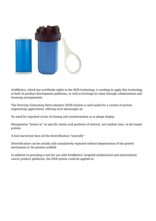 AvidBiotics, which has worldwide rights to the DGR technology, is working to apply this technology
to both its product development platforms, as well as leverage its value through collaborations and
licensing arrangements.
The Diversity Generating Retro-element (DGR) System is well suited for a variety of protein
engineering applications, offering such advantages as:
No need for repeated cycles of cloning and transformation as in phage display
Mutagenesis "homes in" on specific amino acid positions of interest, not random ones, in the target
protein
A host bacterium does all the diversification "naturally"
Diversification can be serially and cumulatively repeated without degeneration of the genetic
mechanism or the protein scaffold
In addition to providing a tool for use with AvidBiotics' targeted antibacterial and antiviral/anti-
cancer product platforms, the DGR system could be applied to:
 