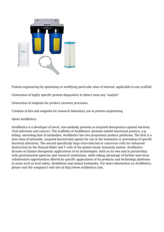 Protein engineering by optimizing or modifying particular sites of interest, applicable to any scaffold
Generation of highly specific protein diagnostics to detect most any "analyte"
Generation of reagents for product recovery processes
Creation of kits and reagents for research laboratory use in protein engineering
About AvidBiotics
AvidBiotics is a developer of novel, non-antibody proteins as targeted therapeutics against bacteria,
viral infections and cancers. The scaffolds of AvidBiotics' proteins exhibit functional potency, e.g.
killing, exceeding that of antibodies. AvidBiotics has two proprietary product platforms. The first is a
new class of tailorable, targeted bactericidal agents for use in the treatment or prevention of specific
bacterial infections. The second specifically flags virus-infected or cancerous cells for enhanced
destruction by the Natural Killer and T cells of the potent innate immunity system. AvidBiotics
focuses on human therapeutic applications of its technologies, both on its own and in partnership
with governmental agencies and research institutions, while taking advantage of further near-term
collaborative opportunities offered by specific applications of its products and technology platforms
in areas such as food safety, biodefense and animal husbandry. For more information on AvidBiotics,
please visit the company's web site at http://www.avidbiotics.com.
 