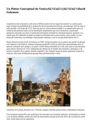Un Pintor Conceptual de VeniceAï¿½Unï¿½|Aï¿½Unï¿½David
Galenson
Canaletto no fue el primero, asÃ como el Ãºltimo pintor de ser capaz de cometer su carrera para
estar siempre la posibilidad de la grabaciÃ³n de la maravilla de Venecia, sin embargo, Ã©l ha sido el
mÃ¡s grande. A lo largo de 1725, cada vez que un coleccionista le pidiÃ³ a su agente para que a la
orden de dos pinturas mÃ¡s con la metrÃ³poli simplemente por Luca Carlevaris, el principal
productor asociado con estos, la particular del agente rechazÃ³ la solicitud especial, asesorar a su
cliente que Ã©l deberÃa en lugar de elegir las funciones de la joven artista, cuyo cuadro "es esa
forma de Carlevaris, sin embargo, usted puede comenzar a ver el sol que brilla dentro de ti."
Zuane Antonio Canal naciÃ³ en Venecia en 1697, el hijo asociada con un pintor que pintÃ³ un paisaje
con respecto a las Ã³peras. Antonio temprano profesiÃ³n sÃ³lo no estÃ¡ bien documentado, pero al
parecer comenzÃ³ por ayudar a su padre. VisitÃ³ Roma alrededor de 1720, asÃ como el que devuelve
para usted a Venecia en 1722. trabajando por debajo de el nombre de Canaletto a distinguir a sÃ
mismo a travÃ©s de su padre, Antonio empezÃ³ a ser siempre capaz de pintar opiniones respecto a
Venecia, asÃ como rÃ¡pidamente ganado fama pertenecientes a este.
Canaletto, El Cantero del Patio (ca. 1726-30), imagen cortesÃa involucrando a Wikimedia Commons.
Una excelente exposiciÃ³n que participen 50 asociados con Canaletto pinturas, actualmente en ParÃ-
s, en el Museo Maillol, revela una serie de interesantes hechos acerca de Ã©l y de su prÃ¡ctica artÃ-
stica. Estos tipos son los siguientes:
 