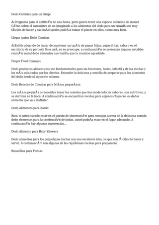 Dedo Comidas para un Grupo
Â¿Programa para el anfitriÃ³n de una fiesta, pero quiero tener una especie diferente de menuh
CÃ³mo sobre el suministro de un imaginado a los alimentos del dedo para un crowdh son muy
fÃ¡ciles de hacer y sus huÃ©spedes podrÃ¡n tomar el placer en ellos, como muy bien.
Llegar juntos Dedo Comidas
Â¿EstÃ¡s aburrido de tratar de mantener un tazÃ³n de papas fritas, papas fritas, salsa o en el
escritorio de su partiesh Si es asÃ, no se preocupe, a continuaciÃ³n se presentan algunos notables
reuniÃ³n social dedo alimentos que harÃ¡n que tu reunirse agradable.
Finger Food Consejos
Dedo productos alimenticios son fundamentales para las funciones, bodas, infantil y de las duchas y
los mÃ¡s solicitados por los clientes. Entender la deliciosa y sencilla de preparar para los alimentos
del dedo desde el siguiente informe.
Dedo Recetas de Comidas para NiÃ±os pequeÃ±os
Los niÃ±os pequeÃ±os necesitan tener las comidas que han moderado los sabores, son nutritivos, y
se derriten en la boca. A continuaciÃ³n se encuentran recetas para algunos chuparse los dedos
alimento que va a disfrutar.
Dedo Alimentos para Bodas
Bien, si usted sucede estar en el puesto de observaciÃ³n para consejos acerca de la deliciosa comida
dedo elementos para la celebraciÃ³n de bodas, usted podrÃa estar en el lugar adecuado. A
continuaciÃ³n hay algunas sugerencias...
Dedo Alimento para Baby Showers
Dedo alimentos para los pequeÃ±os duchas son una excelente idea, ya que son fÃ¡ciles de hacer y
servir. A continuaciÃ³n son algunas de las riquÃsimas recetas para prepararse.
Bocadillos para Fiestas
 