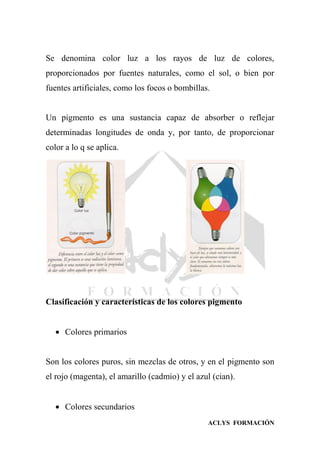 ACLYS FORMACIÓN
Se denomina color luz a los rayos de luz de colores,
proporcionados por fuentes naturales, como el sol, o bien por
fuentes artificiales, como los focos o bombillas.
Un pigmento es una sustancia capaz de absorber o reflejar
determinadas longitudes de onda y, por tanto, de proporcionar
color a lo q se aplica.
Clasificación y características de los colores pigmento
 Colores primarios
Son los colores puros, sin mezclas de otros, y en el pigmento son
el rojo (magenta), el amarillo (cadmio) y el azul (cian).
 Colores secundarios
 
