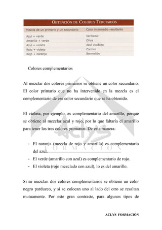ACLYS FORMACIÓN
Colores complementarios
Al mezclar dos colores primarios se obtiene un color secundario.
El color primario que no ha intervenido en la mezcla es el
complementario de ese color secundario que se ha obtenido.
El violeta, por ejemplo, es complementario del amarillo, porque
se obtiene al mezclar azul y rojo, por lo que faltaría el amarillo
para tener los tres colores primarios. De esta manera:
- El naranja (mezcla de rojo y amarillo) es complementario
del azul.
- El verde (amarillo con azul) es complementario de rojo.
- El violeta (rojo mezclado con azul), lo es del amarillo.
Si se mezclan dos colores complementarios se obtiene un color
negro parduzco, y si se colocan uno al lado del otro se resaltan
mutuamente. Por este gran contraste, para algunos tipos de
 