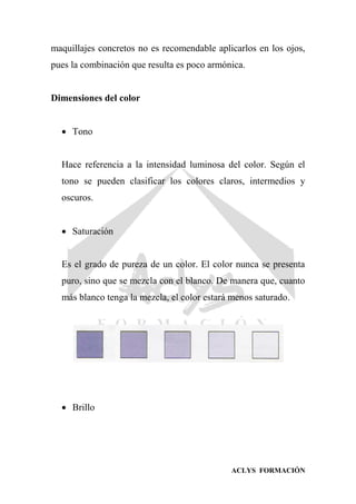 ACLYS FORMACIÓN
maquillajes concretos no es recomendable aplicarlos en los ojos,
pues la combinación que resulta es poco armónica.
Dimensiones del color
 Tono
Hace referencia a la intensidad luminosa del color. Según el
tono se pueden clasificar los colores claros, intermedios y
oscuros.
 Saturación
Es el grado de pureza de un color. El color nunca se presenta
puro, sino que se mezcla con el blanco. De manera que, cuanto
más blanco tenga la mezcla, el color estará menos saturado.
 Brillo
 
