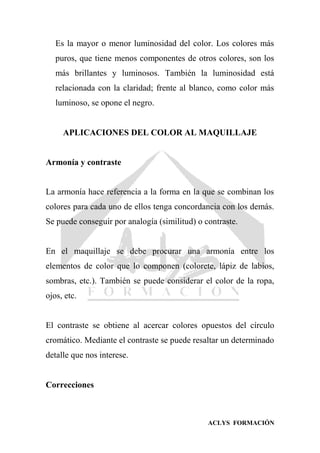 ACLYS FORMACIÓN
Es la mayor o menor luminosidad del color. Los colores más
puros, que tiene menos componentes de otros colores, son los
más brillantes y luminosos. También la luminosidad está
relacionada con la claridad; frente al blanco, como color más
luminoso, se opone el negro.
APLICACIONES DEL COLOR AL MAQUILLAJE
Armonía y contraste
La armonía hace referencia a la forma en la que se combinan los
colores para cada uno de ellos tenga concordancia con los demás.
Se puede conseguir por analogía (similitud) o contraste.
En el maquillaje se debe procurar una armonía entre los
elementos de color que lo componen (colorete, lápiz de labios,
sombras, etc.). También se puede considerar el color de la ropa,
ojos, etc.
El contraste se obtiene al acercar colores opuestos del círculo
cromático. Mediante el contraste se puede resaltar un determinado
detalle que nos interese.
Correcciones
 