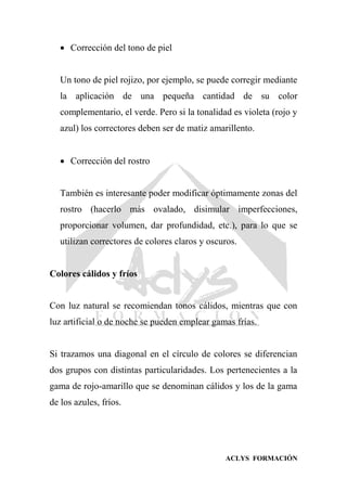 ACLYS FORMACIÓN
 Corrección del tono de piel
Un tono de piel rojizo, por ejemplo, se puede corregir mediante
la aplicación de una pequeña cantidad de su color
complementario, el verde. Pero si la tonalidad es violeta (rojo y
azul) los correctores deben ser de matiz amarillento.
 Corrección del rostro
También es interesante poder modificar óptimamente zonas del
rostro (hacerlo más ovalado, disimular imperfecciones,
proporcionar volumen, dar profundidad, etc.), para lo que se
utilizan correctores de colores claros y oscuros.
Colores cálidos y fríos
Con luz natural se recomiendan tonos cálidos, mientras que con
luz artificial o de noche se pueden emplear gamas frías.
Si trazamos una diagonal en el círculo de colores se diferencian
dos grupos con distintas particularidades. Los pertenecientes a la
gama de rojo-amarillo que se denominan cálidos y los de la gama
de los azules, fríos.
 