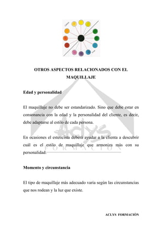 ACLYS FORMACIÓN
OTROS ASPECTOS RELACIONADOS CON EL
MAQUILLAJE
Edad y personalidad
El maquillaje no debe ser estandarizado. Sino que debe estar en
consonancia con la edad y la personalidad del cliente, es decir,
debe adaptarse al estilo de cada persona.
En ocasiones el esteticista deberá ayudar a la clienta a descubrir
cuál es el estilo de maquillaje que armoniza más con su
personalidad.
Momento y circunstancia
El tipo de maquillaje más adecuado varía según las circunstancias
que nos rodean y la luz que existe.
 