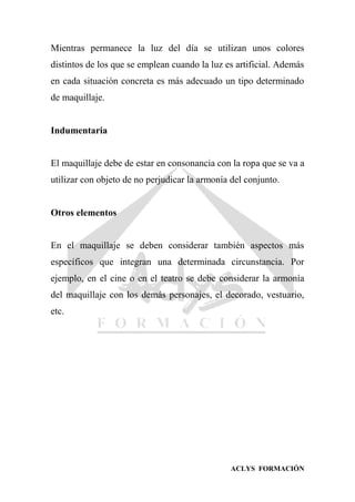 ACLYS FORMACIÓN
Mientras permanece la luz del día se utilizan unos colores
distintos de los que se emplean cuando la luz es artificial. Además
en cada situación concreta es más adecuado un tipo determinado
de maquillaje.
Indumentaria
El maquillaje debe de estar en consonancia con la ropa que se va a
utilizar con objeto de no perjudicar la armonía del conjunto.
Otros elementos
En el maquillaje se deben considerar también aspectos más
específicos que integran una determinada circunstancia. Por
ejemplo, en el cine o en el teatro se debe considerar la armonía
del maquillaje con los demás personajes, el decorado, vestuario,
etc.
 