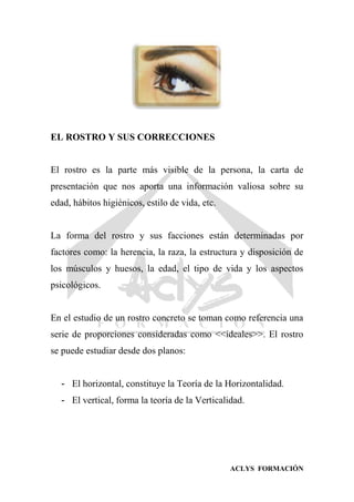 ACLYS FORMACIÓN
EL ROSTRO Y SUS CORRECCIONES
El rostro es la parte más visible de la persona, la carta de
presentación que nos aporta una información valiosa sobre su
edad, hábitos higiénicos, estilo de vida, etc.
La forma del rostro y sus facciones están determinadas por
factores como: la herencia, la raza, la estructura y disposición de
los músculos y huesos, la edad, el tipo de vida y los aspectos
psicológicos.
En el estudio de un rostro concreto se toman como referencia una
serie de proporciones consideradas como <<ideales>>. El rostro
se puede estudiar desde dos planos:
- El horizontal, constituye la Teoría de la Horizontalidad.
- El vertical, forma la teoría de la Verticalidad.
 