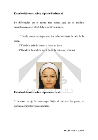 ACLYS FORMACIÓN
Estudio del rostro sobre el plano horizontal
Se diferencian en el rostro tres zonas, que en el modelo
considerado como ideal deben medir lo mismo.
1º Desde donde se implantan los cabellos hasta la raíz de la
nariz.
2º Desde la raíz de la nariz hasta su base.
3º Desde la base de la nariz hasta la punta del mentón.
Estudio del rostro sobre el plano vertical
Si de traza un eje de manera que divida el rostro en dos partes, se
pueden comprobar sus asimetrías.
 